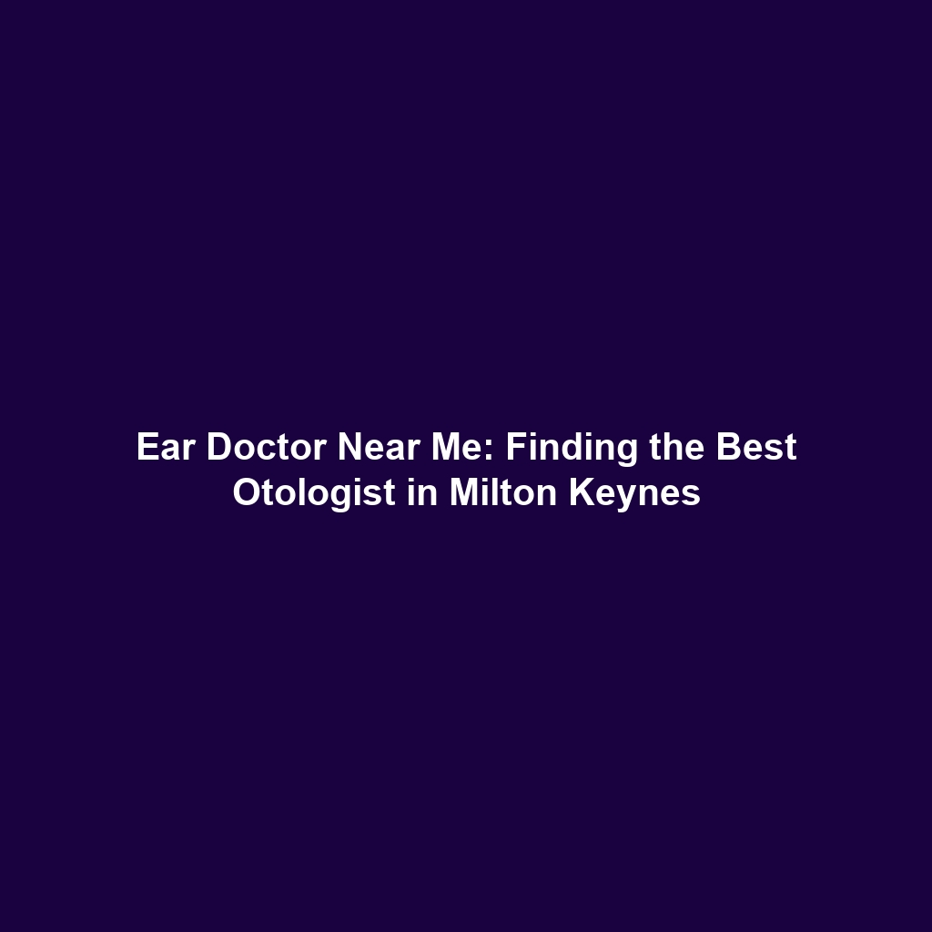 Ear Doctor Near Me: Finding the Best Otologist in Milton Keynes